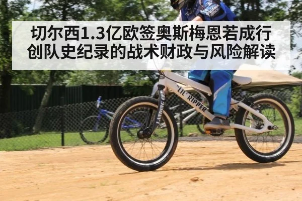 切尔西1.3亿欧签奥斯梅恩若成行 创队史纪录的战术财政与风险解读